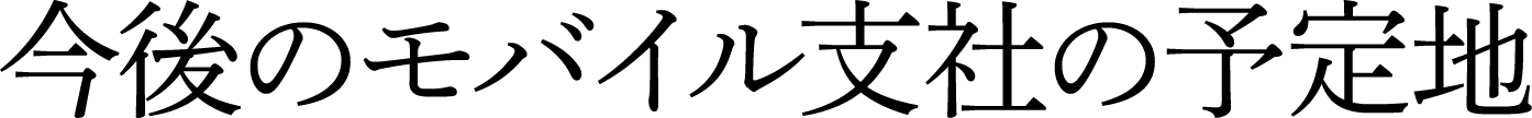 今後のモバイル支社の予定地